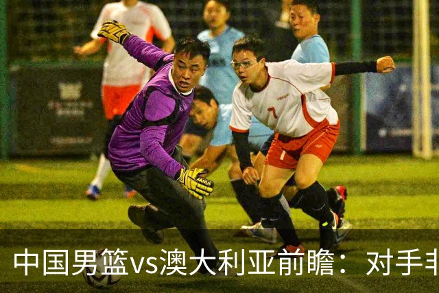 中国男篮vs澳大利亚前瞻：对手非最强阵容，男篮磨合阵容是首要目标