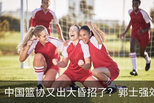 中国篮协又出大昏招了？郭士强效仿宫鲁鸣开启超长封闭集训，胡金秋连轴参赛身心严重透支