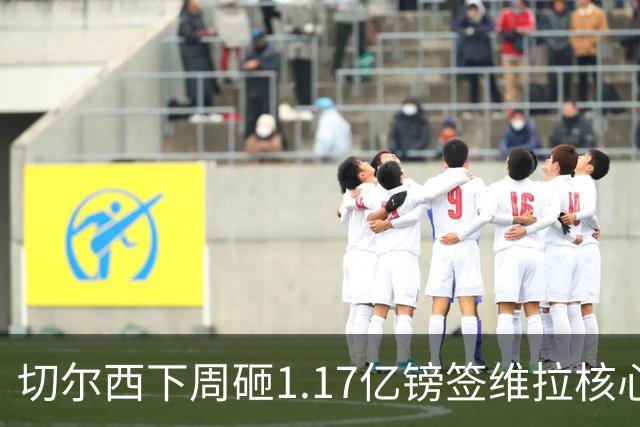 切尔西下周砸1.17亿镑签维拉核心 阿森纳头号目标被截胡