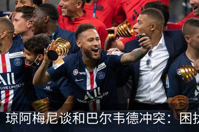 琼阿梅尼谈和巴尔韦德冲突：困扰我的是虚假报道，我们之间没问题
