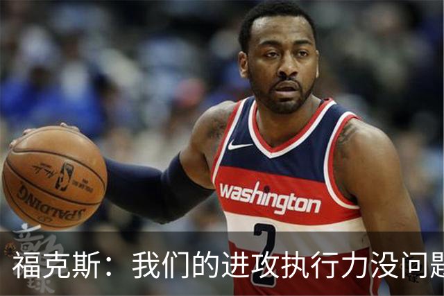 福克斯：我们的进攻执行力没问题 就算投不进也不该改变打法