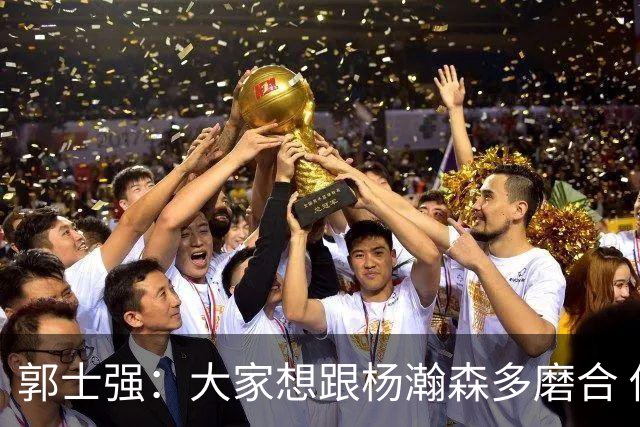 郭士强：大家想跟杨瀚森多磨合 他每场比赛都是对手重点要防的人