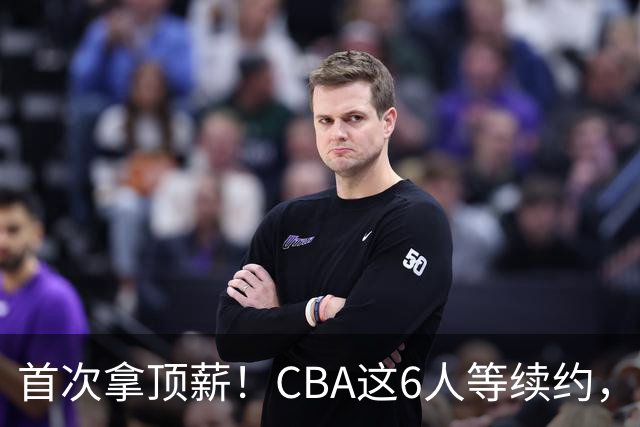 首次拿顶薪！CBA这6人等续约，张镇麟双丰收，27岁国手辅佐胡金秋