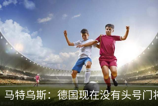 马特乌斯：德国现在没有头号门将，乌尔比希能否满足要求有待观察