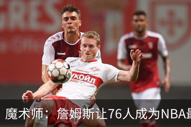 魔术师：詹姆斯让76人成为NBA最强队之一 也是尼克斯东部最大威胁