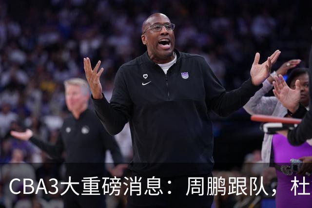 CBA3大重磅消息：周鹏跟队，杜锋打破与陈老板不和传言，奎因离队